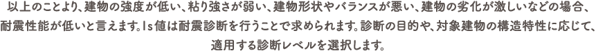 以上のことより、建物の強度が低い、粘り強さが弱い、建物形状やバランスが悪い、建物の劣化が激しいなどの場合、耐震性能が低いと言えます。Iｓ値は耐震診断を行うことで求められます。診断の目的や、対象建物の構造特性に応じて、適用する診断レベルを選択しますが、「強度」「粘り」を求めることはどの診断レベルにおいても共通しています。